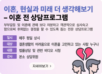 이혼, 현실과 미래 더 생각해보기 - 이혼 전 상담프로그램 부부갈등 및 이혼에 관해  보다 차분하고 객관적으로 심사숙고 함으로써 후회없는 결정을 할 수 있도록 돕는 전문 상담프로그램|일시:매주 평일 상시|대상:결혼생활의 어려움으로 이혼을 고민하고 있는 사람 누구나|내용:법률상담 및 관련 비디오 시청|강사:본소 상담위원|자세히보기